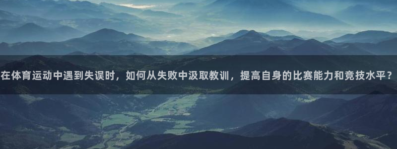 球客岛：在体育运动中遇到失误时，如何从失败中汲取教训，提高自身的比赛能力和竞技水平？